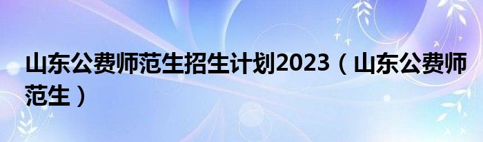 山东公费师范生招生计划2023（山东公费师范生）